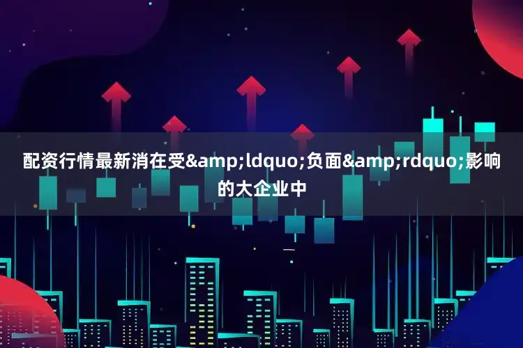 配资行情最新消在受&ldquo;负面&rdquo;影响的大企业中