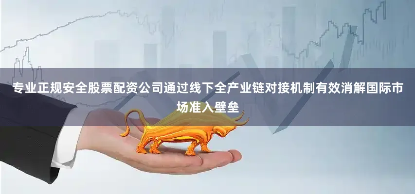 专业正规安全股票配资公司通过线下全产业链对接机制有效消解国际市场准入壁垒