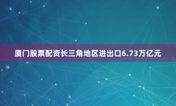 厦门股票配资长三角地区进出口6.73万亿元