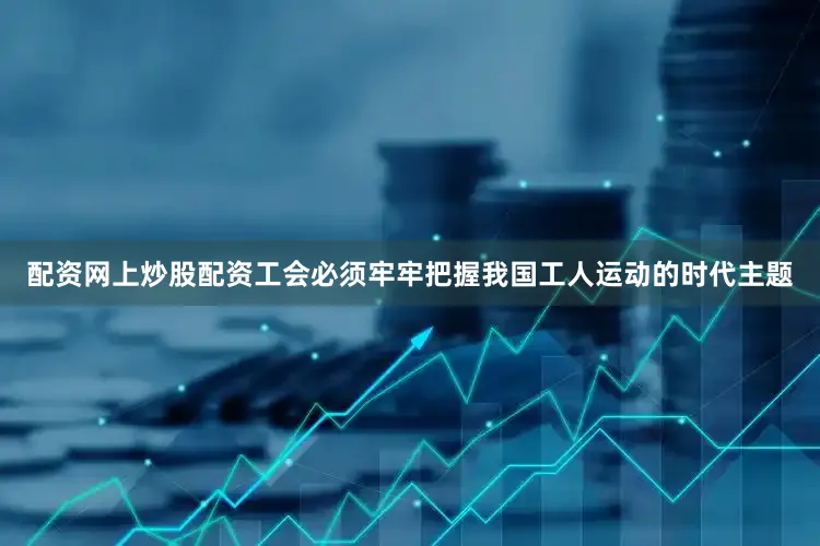配资网上炒股配资工会必须牢牢把握我国工人运动的时代主题
