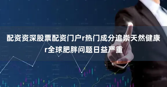 配资资深股票配资门户r热门成分追崇天然健康r全球肥胖问题日益严重
