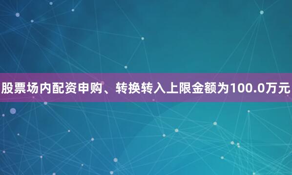 股票场内配资申购、转换转入上限金额为100.0万元