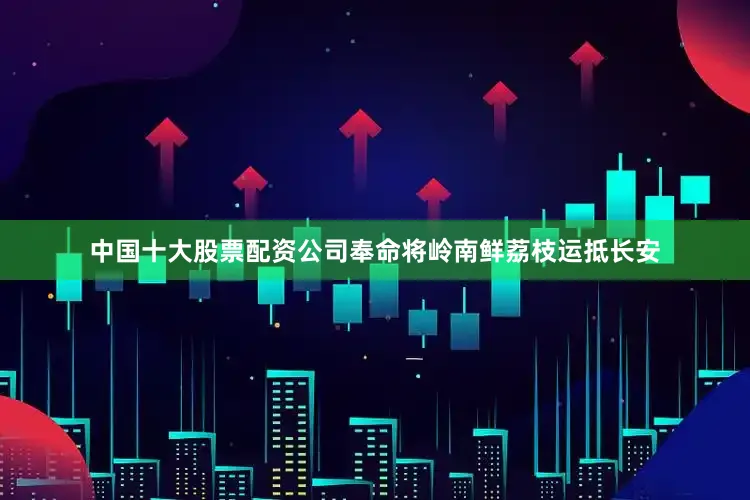 中国十大股票配资公司奉命将岭南鲜荔枝运抵长安