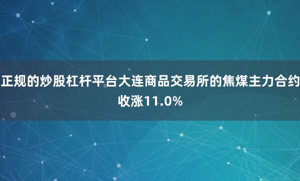正规的炒股杠杆平台大连商品交易所的焦煤主力合约收涨11.0%