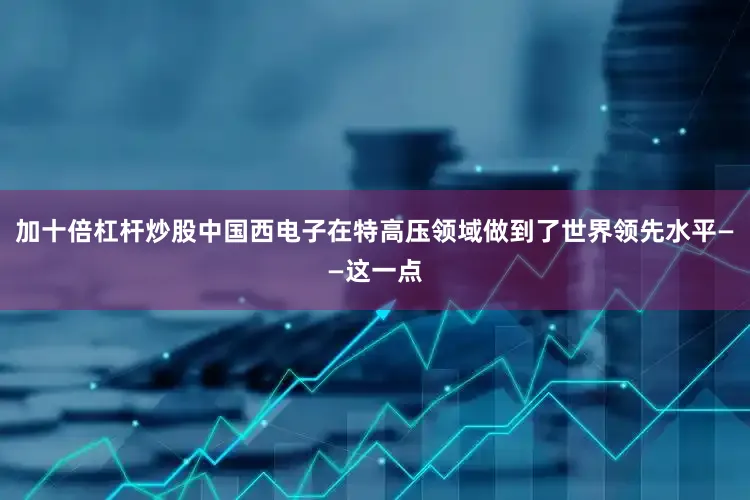 加十倍杠杆炒股中国西电子在特高压领域做到了世界领先水平——这一点