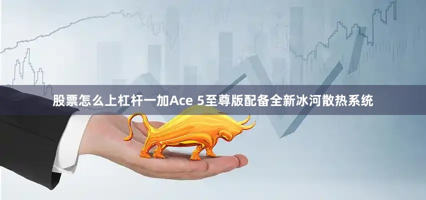 股票怎么上杠杆一加Ace 5至尊版配备全新冰河散热系统