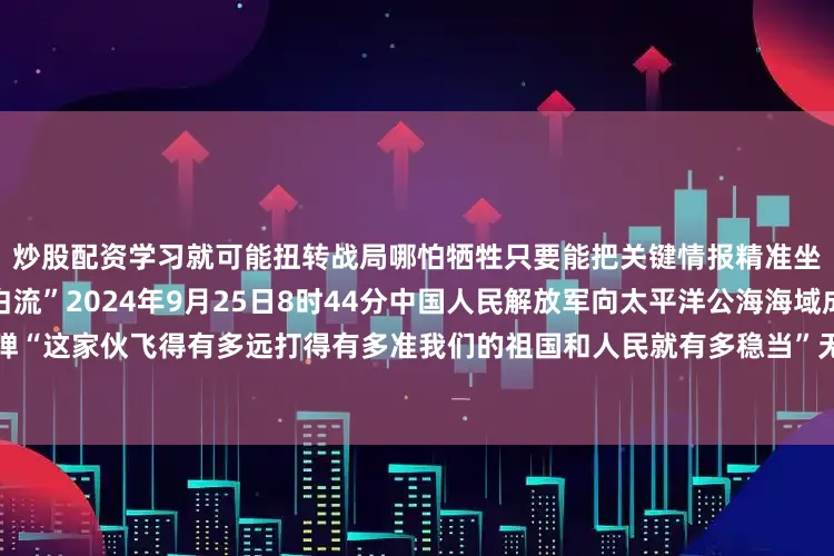 炒股配资学习就可能扭转战局哪怕牺牲只要能把关键情报精准坐标传给后方我们的血就不白流”2024年9月25日8时44分中国人民解放军向太平洋公海海域成功发射一发洲际弹道导弹“这家伙飞得有多远打得有多准我们的祖国和人民就有多稳当”无论战场在哪里军令就是方向党叫干什么就坚决干什么党指向哪里就坚决打到哪里