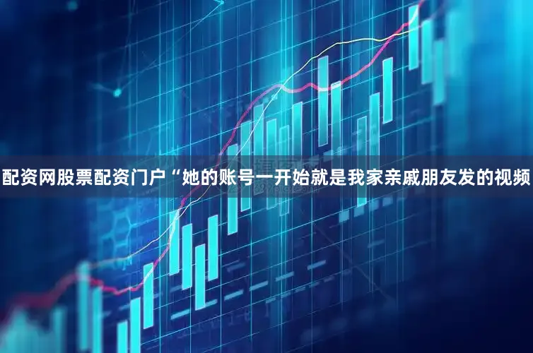 配资网股票配资门户“她的账号一开始就是我家亲戚朋友发的视频