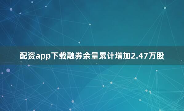 配资app下载融券余量累计增加2.47万股