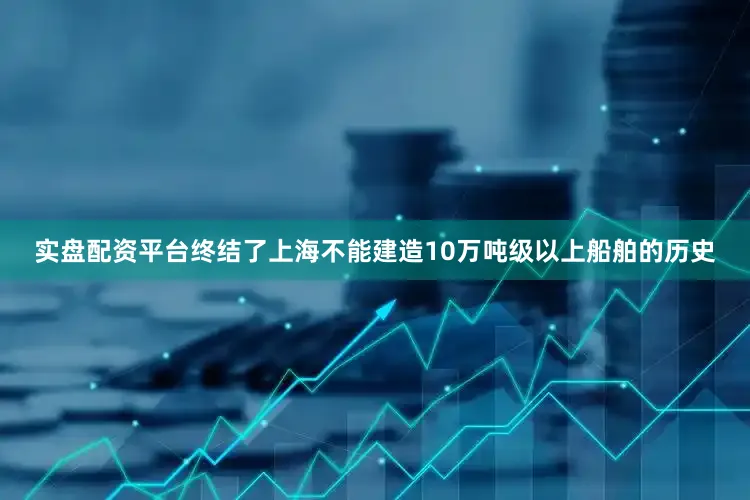 实盘配资平台终结了上海不能建造10万吨级以上船舶的历史