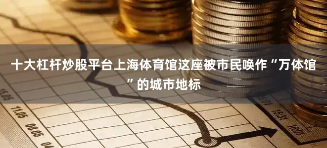 十大杠杆炒股平台上海体育馆这座被市民唤作“万体馆”的城市地标
