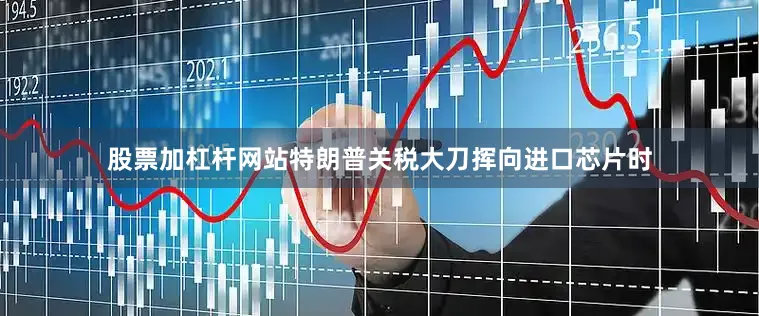 股票加杠杆网站特朗普关税大刀挥向进口芯片时